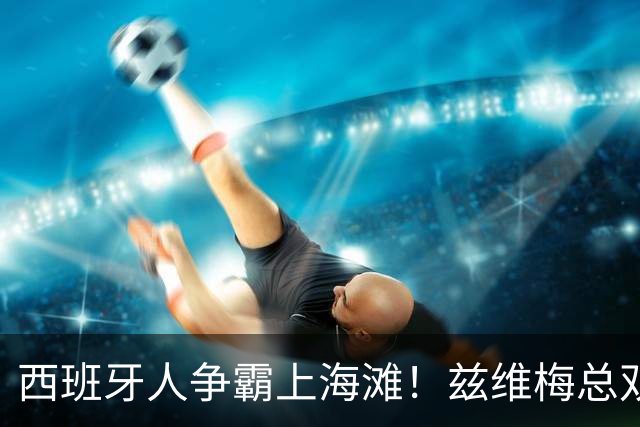 西班牙人争霸上海滩！兹维梅总双出局！