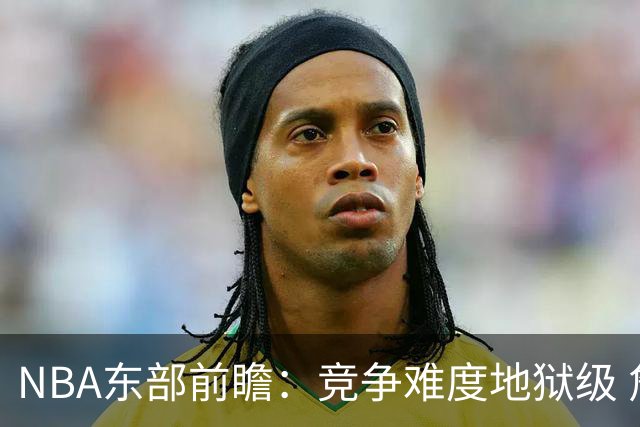 NBA东部前瞻：竞争难度地狱级 詹姆斯选错剧本了？